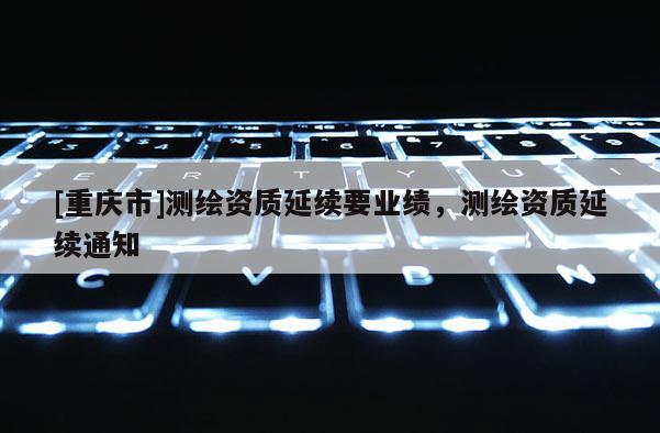[重慶市]測繪資質(zhì)延續(xù)要業(yè)績，測繪資質(zhì)延續(xù)通知