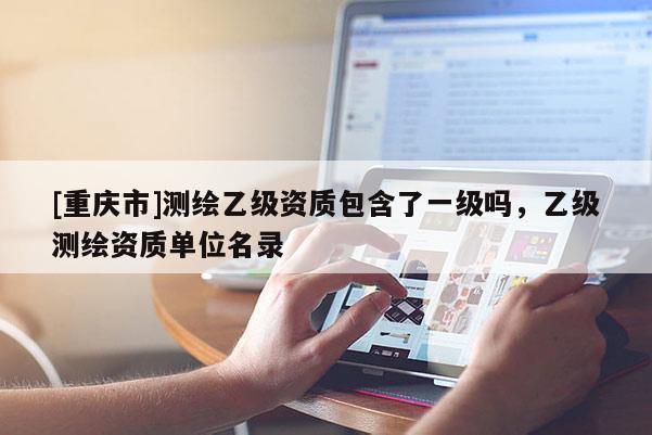 [重慶市]測繪乙級資質(zhì)包含了一級嗎，乙級測繪資質(zhì)單位名錄