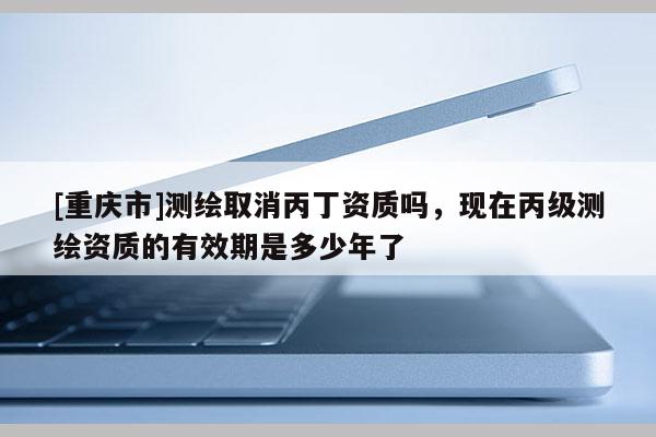 [重慶市]測(cè)繪取消丙丁資質(zhì)嗎，現(xiàn)在丙級(jí)測(cè)繪資質(zhì)的有效期是多少年了