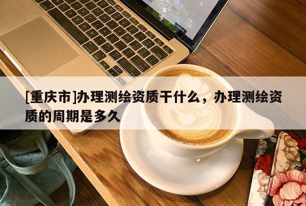 [重慶市]辦理測(cè)繪資質(zhì)干什么，辦理測(cè)繪資質(zhì)的周期是多久