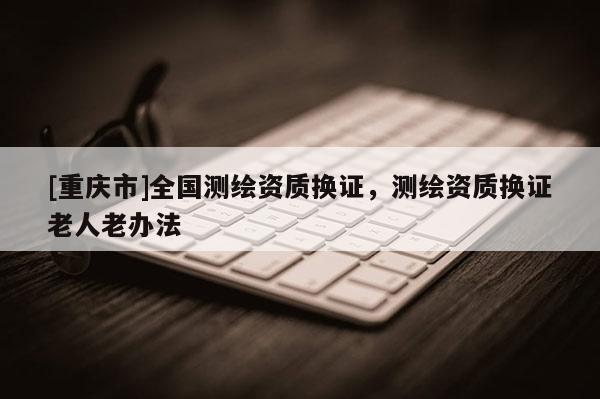 [重慶市]全國測繪資質(zhì)換證，測繪資質(zhì)換證老人老辦法