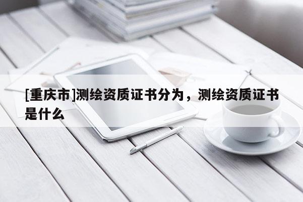 [重慶市]測繪資質(zhì)證書分為，測繪資質(zhì)證書是什么