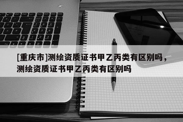 [重慶市]測(cè)繪資質(zhì)證書甲乙丙類有區(qū)別嗎，測(cè)繪資質(zhì)證書甲乙丙類有區(qū)別嗎