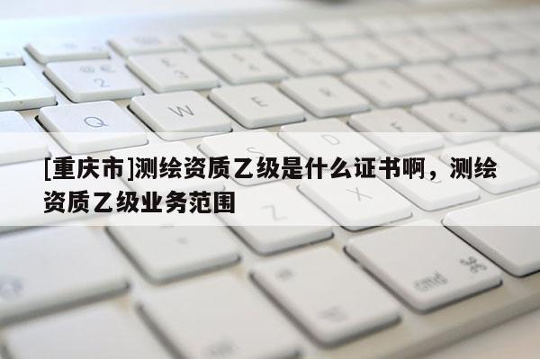 [重慶市]測(cè)繪資質(zhì)乙級(jí)是什么證書(shū)啊，測(cè)繪資質(zhì)乙級(jí)業(yè)務(wù)范圍