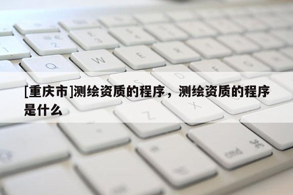 [重慶市]測(cè)繪資質(zhì)的程序，測(cè)繪資質(zhì)的程序是什么