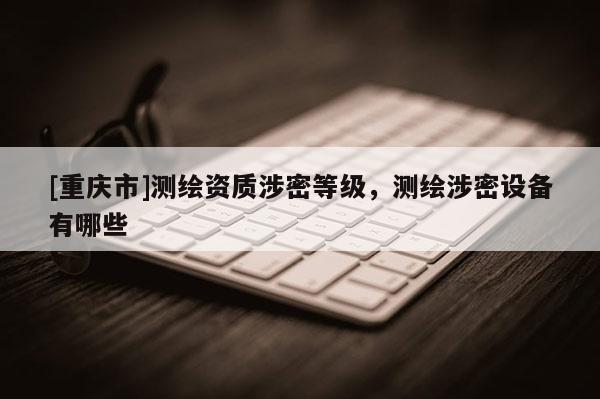 [重慶市]測(cè)繪資質(zhì)涉密等級(jí)，測(cè)繪涉密設(shè)備有哪些