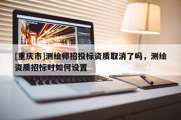 [重慶市]測繪師招投標資質(zhì)取消了嗎，測繪資質(zhì)招標時如何設(shè)置