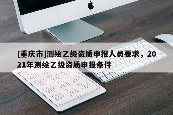 [重慶市]測繪乙級資質(zhì)申報人員要求，2021年測繪乙級資質(zhì)申報條件