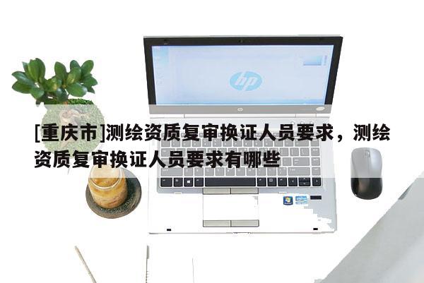 [重慶市]測繪資質(zhì)復審換證人員要求，測繪資質(zhì)復審換證人員要求有哪些