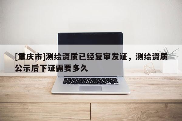 [重慶市]測(cè)繪資質(zhì)已經(jīng)復(fù)審發(fā)證，測(cè)繪資質(zhì)公示后下證需要多久