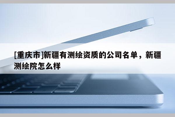 [重慶市]新疆有測繪資質的公司名單，新疆測繪院怎么樣