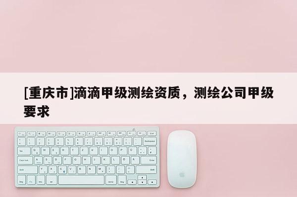 [重慶市]滴滴甲級(jí)測(cè)繪資質(zhì)，測(cè)繪公司甲級(jí)要求