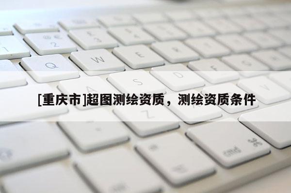 [重慶市]超圖測繪資質(zhì)，測繪資質(zhì)條件