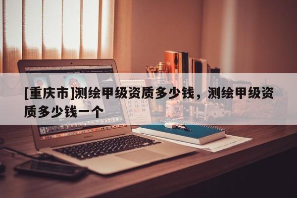 [重慶市]測繪甲級(jí)資質(zhì)多少錢，測繪甲級(jí)資質(zhì)多少錢一個(gè)
