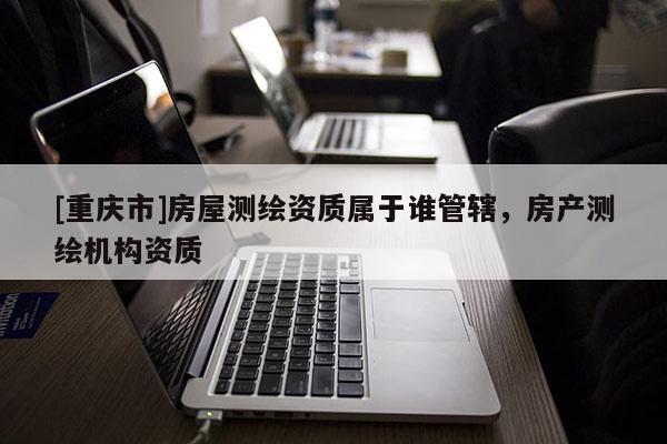 [重慶市]房屋測(cè)繪資質(zhì)屬于誰管轄，房產(chǎn)測(cè)繪機(jī)構(gòu)資質(zhì)