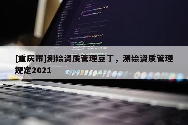 [重慶市]測繪資質(zhì)管理豆丁，測繪資質(zhì)管理規(guī)定2021