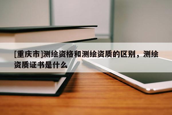 [重慶市]測繪資格和測繪資質的區(qū)別，測繪資質證書是什么