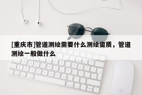 [重慶市]管道測(cè)繪需要什么測(cè)繪資質(zhì)，管道測(cè)繪一般做什么