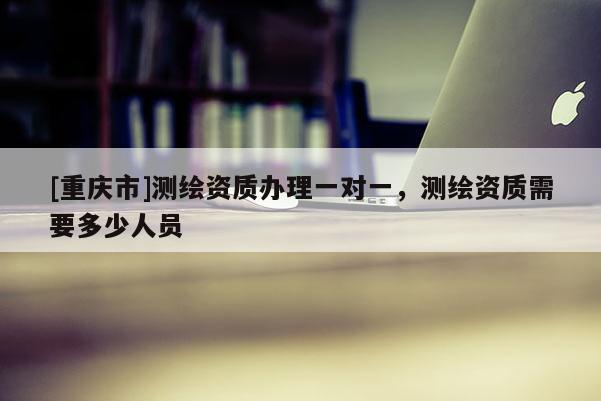 [重慶市]測繪資質(zhì)辦理一對一，測繪資質(zhì)需要多少人員