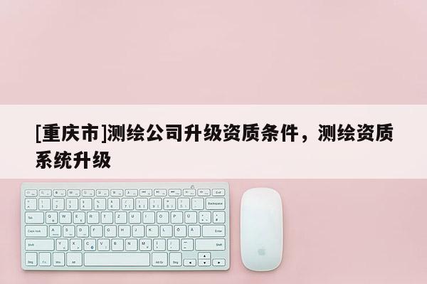 [重慶市]測繪公司升級資質條件，測繪資質系統(tǒng)升級
