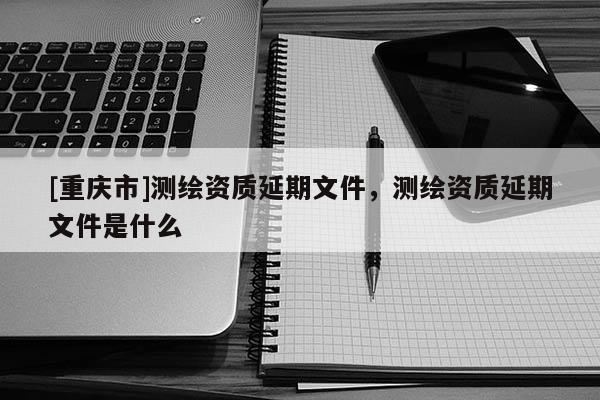 [重慶市]測繪資質延期文件，測繪資質延期文件是什么