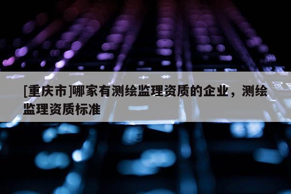 [重慶市]哪家有測繪監(jiān)理資質(zhì)的企業(yè)，測繪監(jiān)理資質(zhì)標(biāo)準(zhǔn)