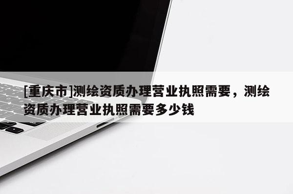 [重慶市]測繪資質(zhì)辦理營業(yè)執(zhí)照需要，測繪資質(zhì)辦理營業(yè)執(zhí)照需要多少錢