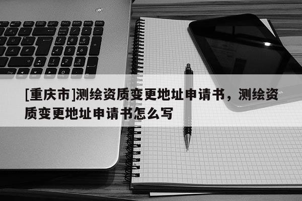 [重慶市]測繪資質(zhì)變更地址申請(qǐng)書，測繪資質(zhì)變更地址申請(qǐng)書怎么寫
