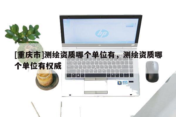 [重慶市]測繪資質(zhì)哪個(gè)單位有，測繪資質(zhì)哪個(gè)單位有權(quán)威