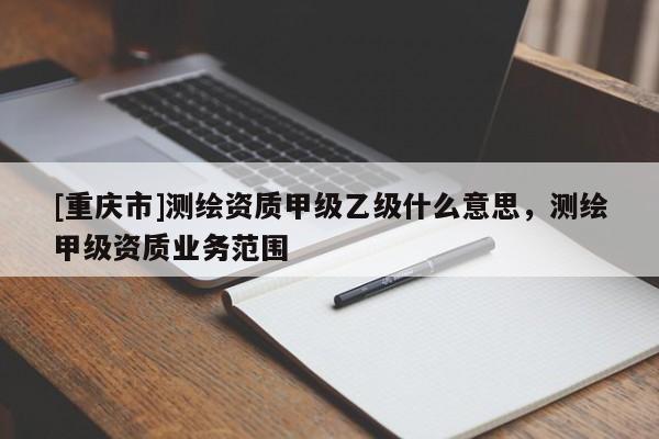 [重慶市]測(cè)繪資質(zhì)甲級(jí)乙級(jí)什么意思，測(cè)繪甲級(jí)資質(zhì)業(yè)務(wù)范圍