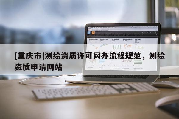 [重慶市]測(cè)繪資質(zhì)許可網(wǎng)辦流程規(guī)范，測(cè)繪資質(zhì)申請(qǐng)網(wǎng)站