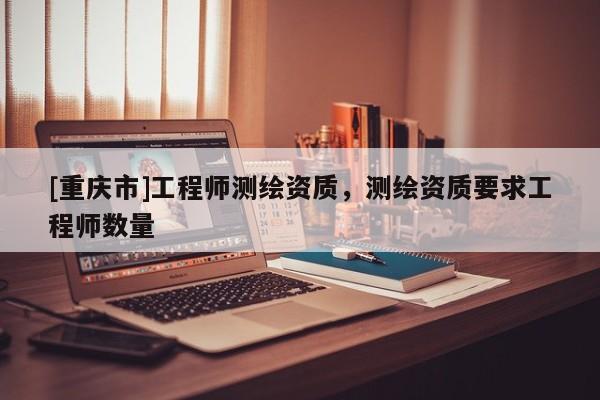 [重慶市]工程師測繪資質(zhì)，測繪資質(zhì)要求工程師數(shù)量