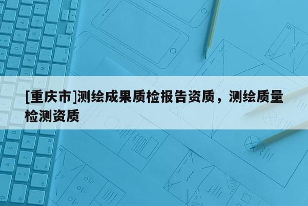 [重慶市]測(cè)繪成果質(zhì)檢報(bào)告資質(zhì)，測(cè)繪質(zhì)量檢測(cè)資質(zhì)