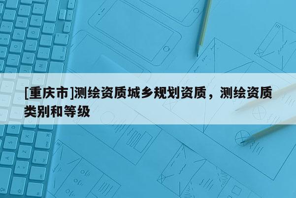 [重慶市]測繪資質(zhì)城鄉(xiāng)規(guī)劃資質(zhì)，測繪資質(zhì)類別和等級