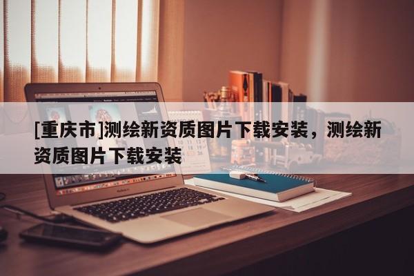 [重慶市]測繪新資質(zhì)圖片下載安裝，測繪新資質(zhì)圖片下載安裝