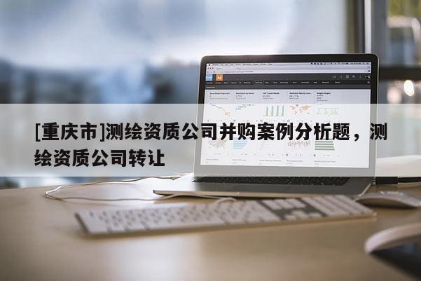 [重慶市]測繪資質(zhì)公司并購案例分析題，測繪資質(zhì)公司 *** 