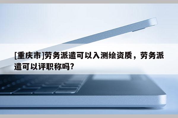 [重慶市]勞務派遣可以入測繪資質，勞務派遣可以評職稱嗎?