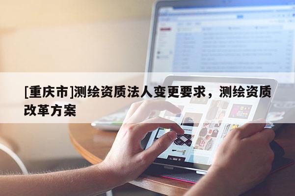 [重慶市]測繪資質法人變更要求，測繪資質改革方案