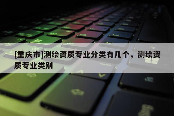 [重慶市]測(cè)繪資質(zhì)專業(yè)分類有幾個(gè)，測(cè)繪資質(zhì)專業(yè)類別