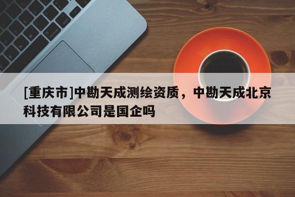 [重慶市]中勘天成測(cè)繪資質(zhì)，中勘天成北京科技有限公司是國(guó)企嗎