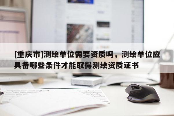 [重慶市]測(cè)繪單位需要資質(zhì)嗎，測(cè)繪單位應(yīng)具備哪些條件才能取得測(cè)繪資質(zhì)證書