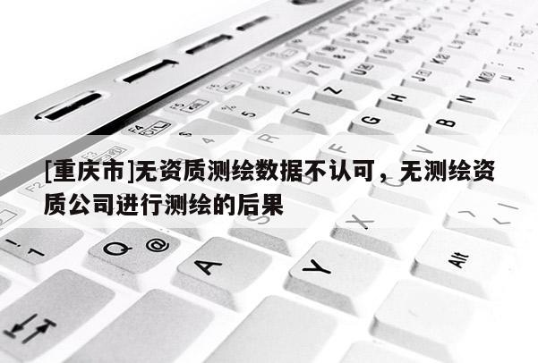 [重慶市]無資質(zhì)測繪數(shù)據(jù)不認可，無測繪資質(zhì)公司進行測繪的后果