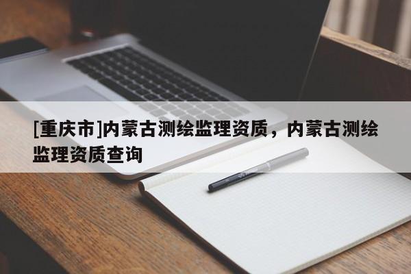 [重慶市]內(nèi)蒙古測(cè)繪監(jiān)理資質(zhì)，內(nèi)蒙古測(cè)繪監(jiān)理資質(zhì)查詢(xún)