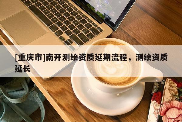 [重慶市]南開(kāi)測(cè)繪資質(zhì)延期流程，測(cè)繪資質(zhì)延長(zhǎng)