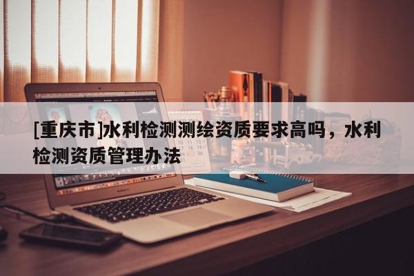 [重慶市]水利檢測測繪資質(zhì)要求高嗎，水利檢測資質(zhì)管理辦法