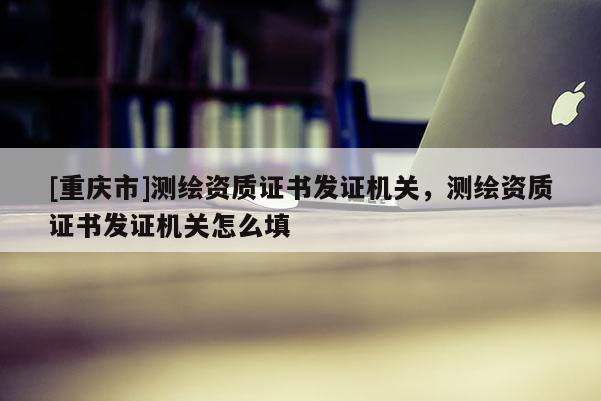 [重慶市]測繪資質(zhì)證書發(fā)證機(jī)關(guān)，測繪資質(zhì)證書發(fā)證機(jī)關(guān)怎么填