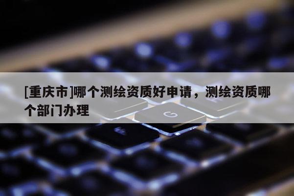 [重慶市]哪個測繪資質(zhì)好申請，測繪資質(zhì)哪個部門辦理
