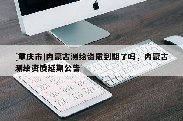 [重慶市]內蒙古測繪資質到期了嗎，內蒙古測繪資質延期公告