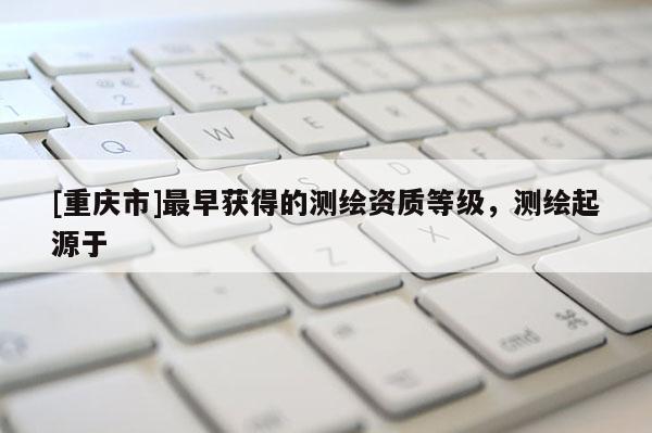[重慶市]最早獲得的測(cè)繪資質(zhì)等級(jí)，測(cè)繪起源于