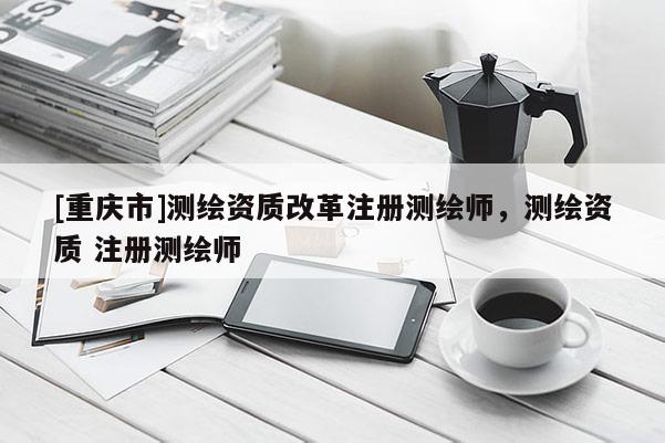 [重慶市]測繪資質(zhì)改革注冊測繪師，測繪資質(zhì) 注冊測繪師